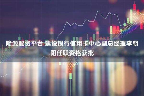 隆源配资平台 建设银行信用卡中心副总经理李朝阳任职资格获批