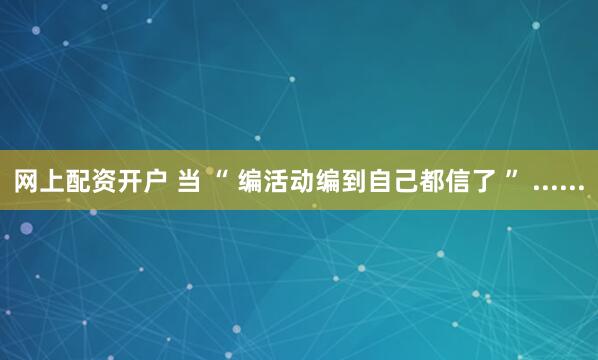 网上配资开户 当 “ 编活动编到自己都信了 ” ......