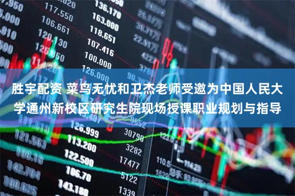胜宇配资 菜鸟无忧和卫杰老师受邀为中国人民大学通州新校区研究生院现场授课职业规划与指导