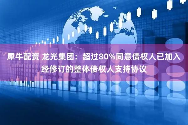 犀牛配资 龙光集团：超过80%同意债权人已加入经修订的整体债权人支持协议