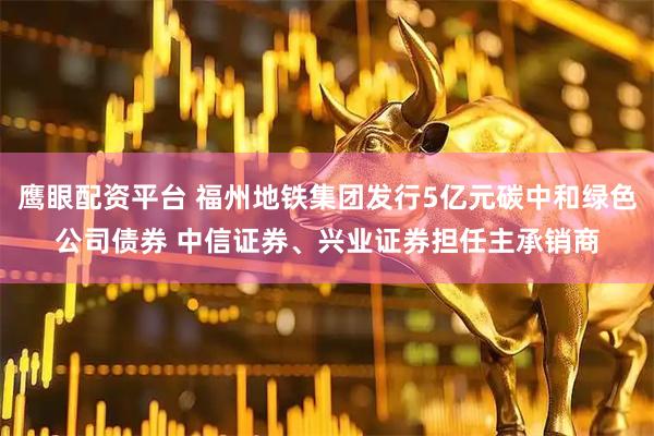 鹰眼配资平台 福州地铁集团发行5亿元碳中和绿色公司债券 中信证券、兴业证券担任主承销商