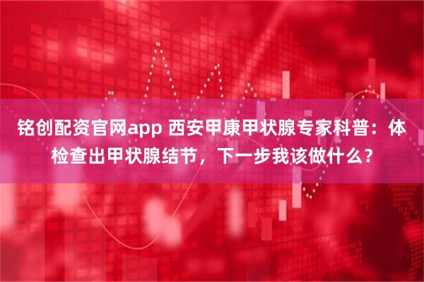 铭创配资官网app 西安甲康甲状腺专家科普：体检查出甲状腺结节，下一步我该做什么？