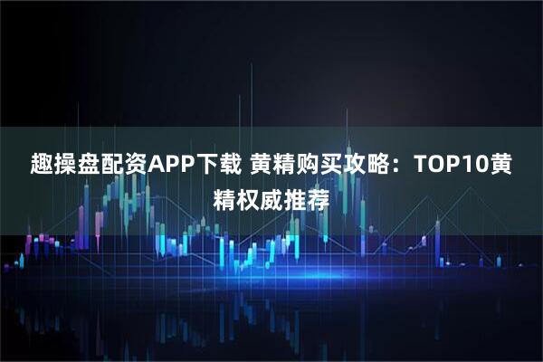 趣操盘配资APP下载 黄精购买攻略：TOP10黄精权威推荐