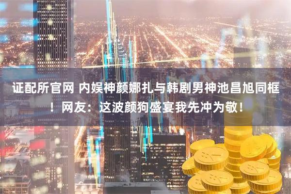 证配所官网 内娱神颜娜扎与韩剧男神池昌旭同框！网友：这波颜狗盛宴我先冲为敬！