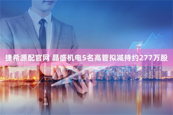 捷希源配官网 晶盛机电5名高管拟减持约277万股