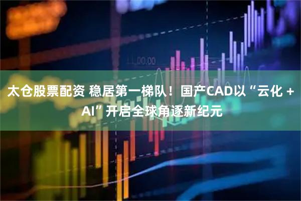 太仓股票配资 稳居第一梯队！国产CAD以“云化 + AI”开启全球角逐新纪元