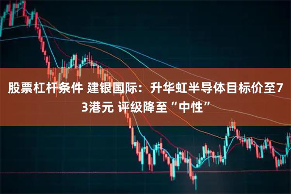 股票杠杆条件 建银国际：升华虹半导体目标价至73港元 评级降至“中性”