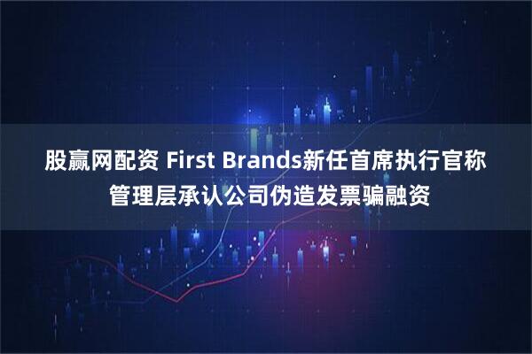 股赢网配资 First Brands新任首席执行官称 管理层承认公司伪造发票骗融资