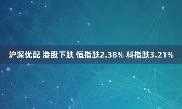 沪深优配 港股下跌 恒指跌2.38% 科指跌3.21%