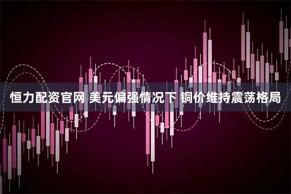 恒力配资官网 美元偏强情况下 铜价维持震荡格局