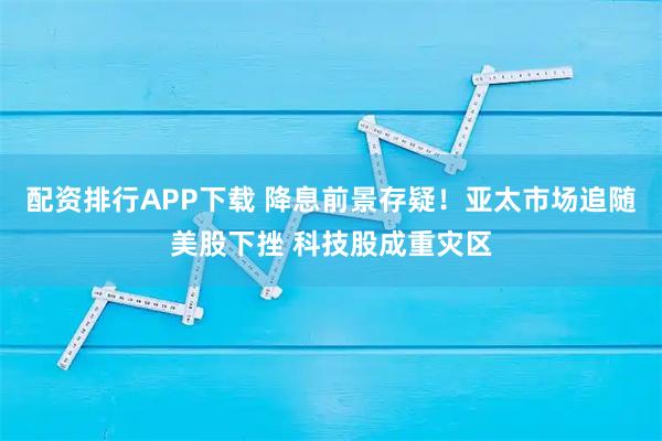 配资排行APP下载 降息前景存疑！亚太市场追随美股下挫 科技股成重灾区