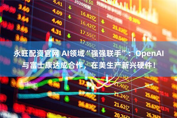 永旺配资官网 AI领域“强强联手”：OpenAI与富士康达成合作，在美生产新兴硬件！