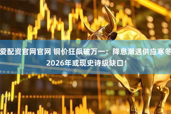 爱配资官网官网 铜价狂飙破万一：降息潮遇供应寒冬 2026年或现史诗级缺口！