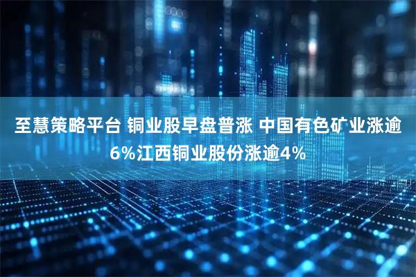 至慧策略平台 铜业股早盘普涨 中国有色矿业涨逾6%江西铜业股份涨逾4%