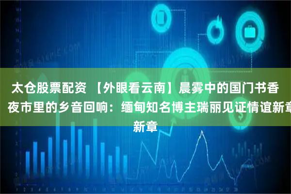 太仓股票配资 【外眼看云南】晨雾中的国门书香，夜市里的乡音回响：缅甸知名博主瑞丽见证情谊新章