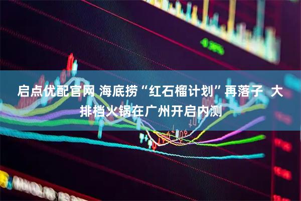 启点优配官网 海底捞“红石榴计划”再落子  大排档火锅在广州开启内测