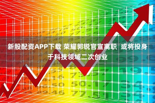 新股配资APP下载 荣耀郭锐官宣离职 或将投身于科技领域二次创业