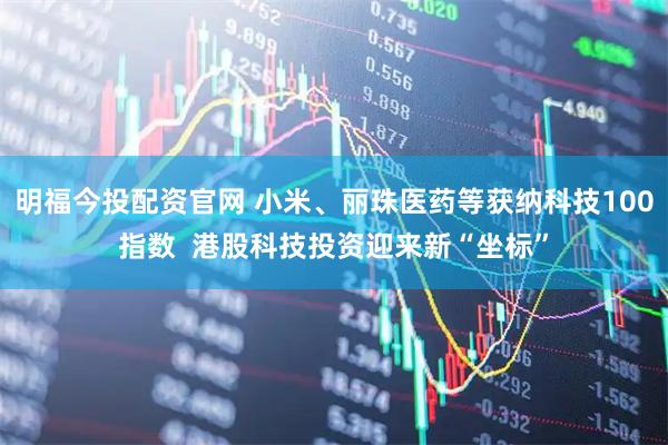 明福今投配资官网 小米、丽珠医药等获纳科技100指数  港股科技投资迎来新“坐标”