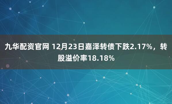 九华配资官网 12月23日嘉泽转债下跌2.17%，转股溢价率18.18%