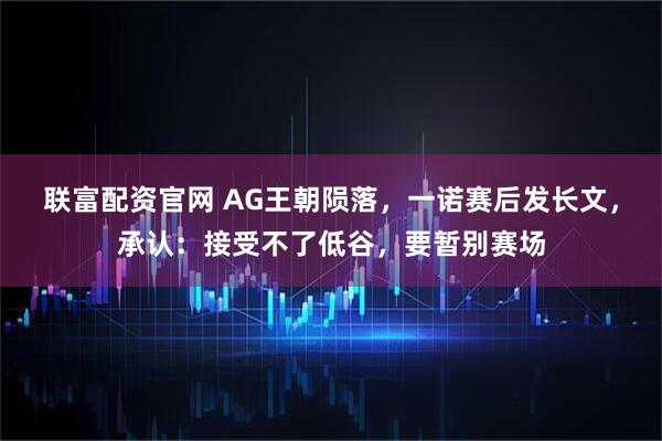 联富配资官网 AG王朝陨落，一诺赛后发长文，承认：接受不了低谷，要暂别赛场