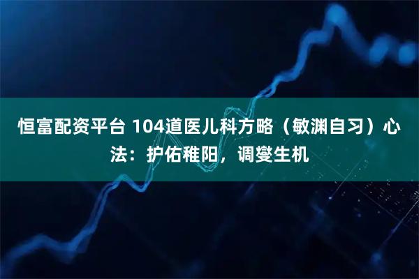 恒富配资平台 104道医儿科方略(敏渊自习)心法:护佑稚阳,调燮生机