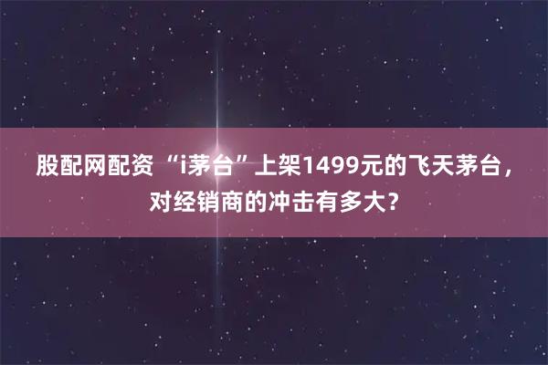 股配网配资 “i茅台”上架1499元的飞天茅台，对经销商的冲击有多大？