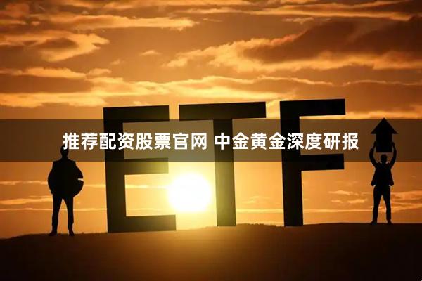 推荐配资股票官网 中金黄金深度研报