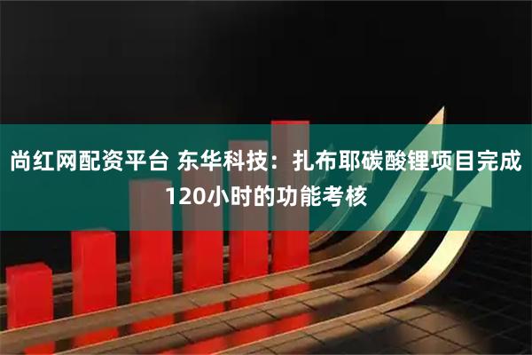 尚红网配资平台 东华科技：扎布耶碳酸锂项目完成120小时的功能考核