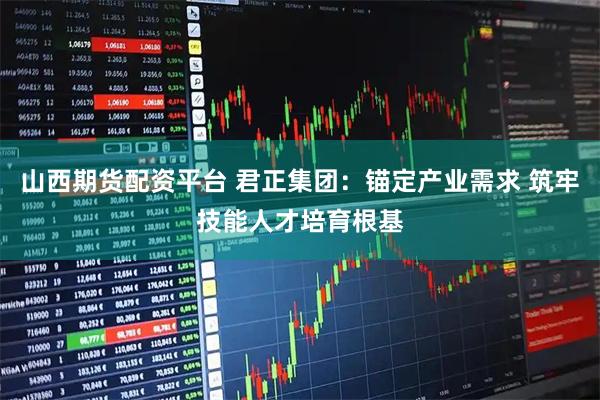 山西期货配资平台 君正集团：锚定产业需求 筑牢技能人才培育根基