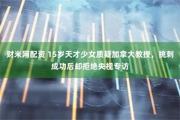 财米网配资 15岁天才少女质疑加拿大教授，挑刺成功后却拒绝央视专访