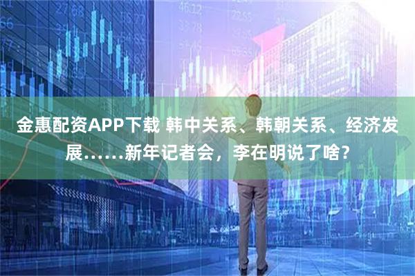金惠配资APP下载 韩中关系、韩朝关系、经济发展……新年记者会，李在明说了啥？