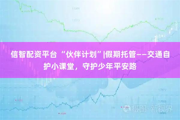 信智配资平台 “伙伴计划”|假期托管——交通自护小课堂，守护少年平安路