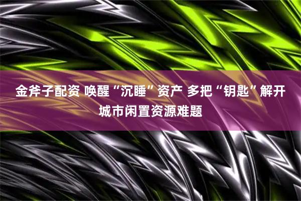 金斧子配资 唤醒“沉睡”资产 多把“钥匙”解开城市闲置资源难题