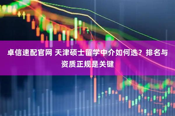 卓信速配官网 天津硕士留学中介如何选？排名与资质正规是关键