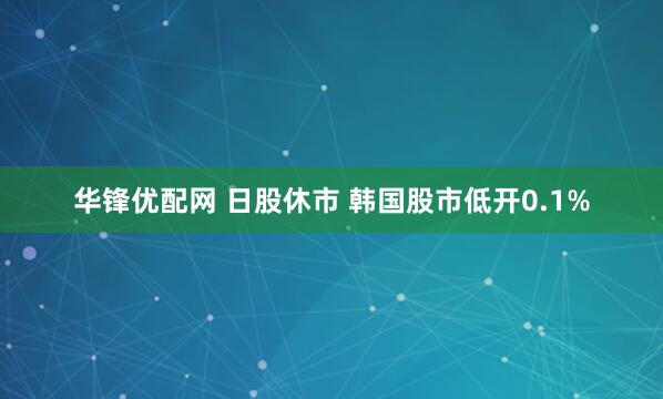 华锋优配网 日股休市 韩国股市低开0.1%