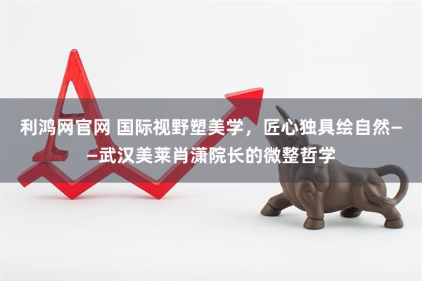 利鸿网官网 国际视野塑美学，匠心独具绘自然——武汉美莱肖潇院长的微整哲学