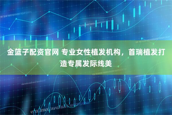 金篮子配资官网 专业女性植发机构，首瑞植发打造专属发际线美