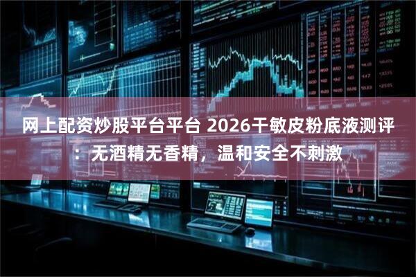 网上配资炒股平台平台 2026干敏皮粉底液测评：无酒精无香精，温和安全不刺激