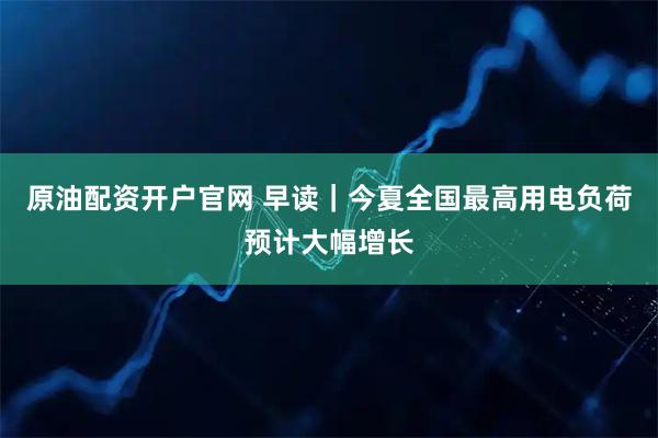 原油配资开户官网 早读｜今夏全国最高用电负荷预计大幅增长