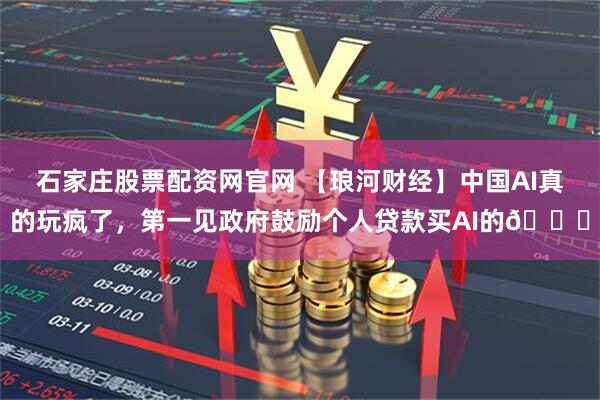 石家庄股票配资网官网 【琅河财经】中国AI真的玩疯了，第一见政府鼓励个人贷款买AI的😅
