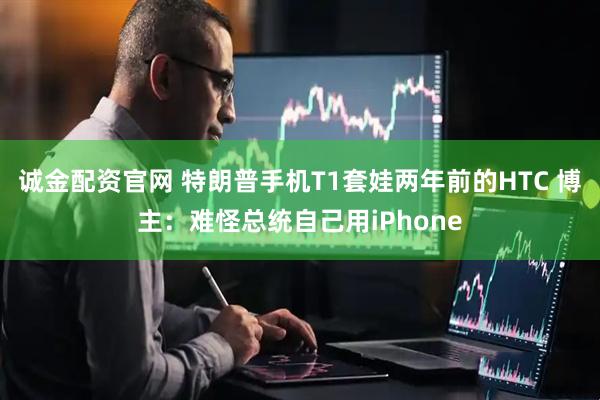 诚金配资官网 特朗普手机T1套娃两年前的HTC 博主：难怪总统自己用iPhone